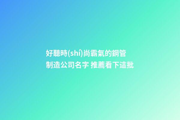 好聽時(shí)尚霸氣的鋼管制造公司名字 推薦看下這批